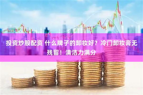 投资炒股配资 什么牌子的卸妆好？冷门卸妆膏无残留！清洁力满分