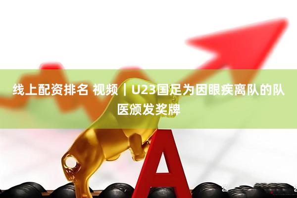 线上配资排名 视频｜U23国足为因眼疾离队的队医颁发奖牌