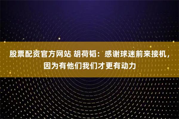 股票配资官方网站 胡荷韬：感谢球迷前来接机，因为有他们我们才更有动力
