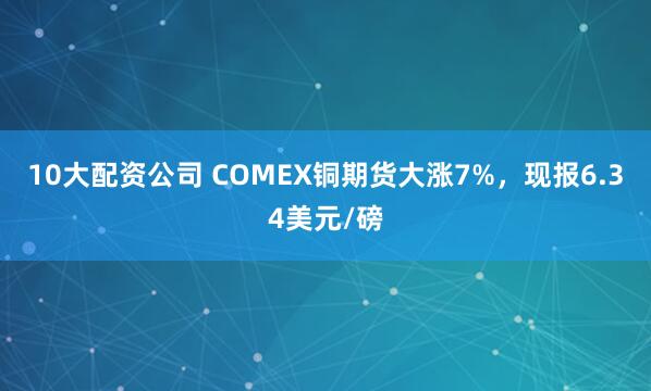 10大配资公司 COMEX铜期货大涨7%，现报6.34美元/磅