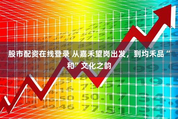 股市配资在线登录 从嘉禾望岗出发，到均禾品“和”文化之韵
