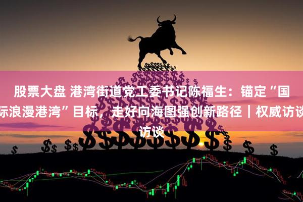 股票大盘 港湾街道党工委书记陈福生：锚定“国际浪漫港湾”目标，走好向海图强创新路径｜权威访谈