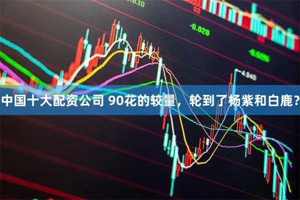 中国十大配资公司 90花的较量，轮到了杨紫和白鹿？