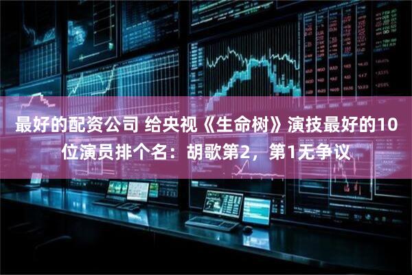 最好的配资公司 给央视《生命树》演技最好的10位演员排个名：胡歌第2，第1无争议