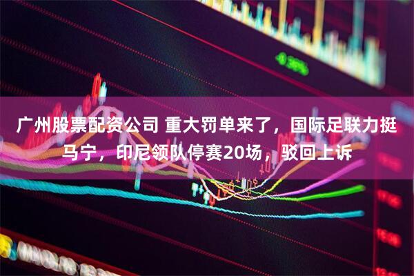 广州股票配资公司 重大罚单来了，国际足联力挺马宁，印尼领队停赛20场，驳回上诉