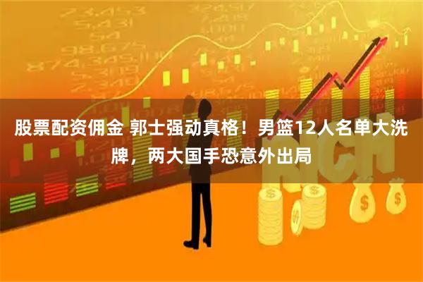股票配资佣金 郭士强动真格！男篮12人名单大洗牌，两大国手恐意外出局