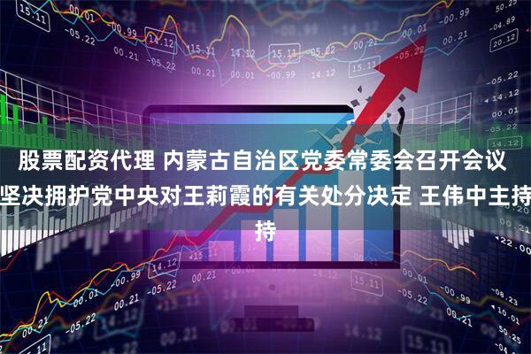 股票配资代理 内蒙古自治区党委常委会召开会议 坚决拥护党中央对王莉霞的有关处分决定 王伟中主持