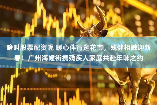 啥叫股票配资呢 暖心伴行逛花市，残健相融迎新春！广州海幢街携残疾人家庭共赴年味之约