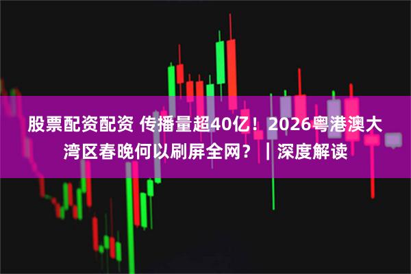 股票配资配资 传播量超40亿！2026粤港澳大湾区春晚何以刷屏全网？｜深度解读