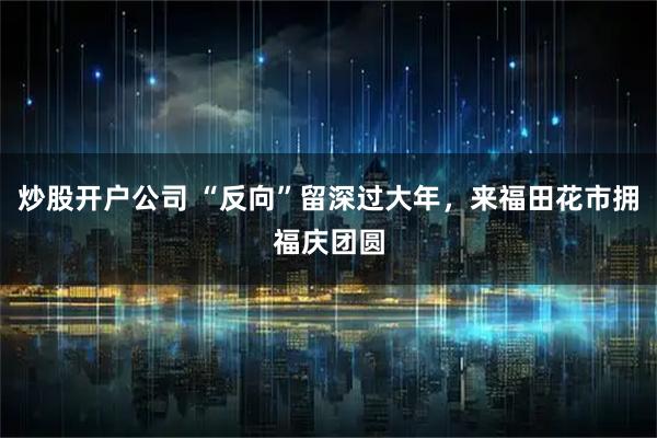 炒股开户公司 “反向”留深过大年，来福田花市拥福庆团圆