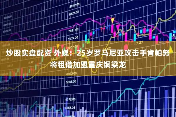 炒股实盘配资 外媒：25岁罗马尼亚攻击手肯帕努将租借加盟重庆铜梁龙