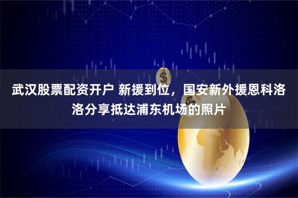 武汉股票配资开户 新援到位，国安新外援恩科洛洛分享抵达浦东机场的照片