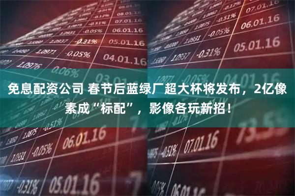 免息配资公司 春节后蓝绿厂超大杯将发布，2亿像素成“标配”，影像各玩新招！