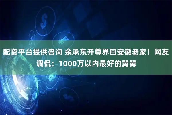 配资平台提供咨询 余承东开尊界回安徽老家！网友调侃：1000万以内最好的舅舅