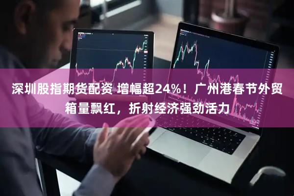深圳股指期货配资 增幅超24%！广州港春节外贸箱量飘红，折射经济强劲活力