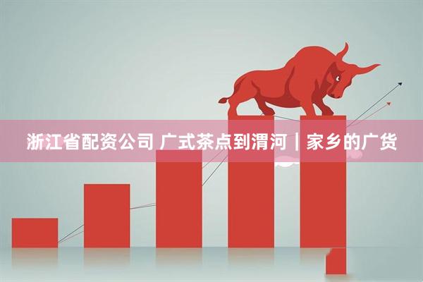 浙江省配资公司 广式茶点到渭河｜家乡的广货