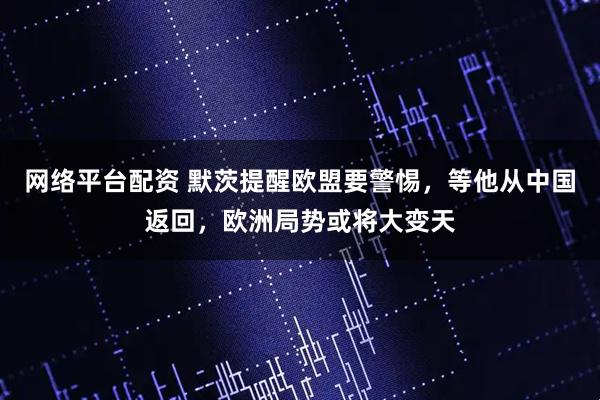 网络平台配资 默茨提醒欧盟要警惕，等他从中国返回，欧洲局势或将大变天