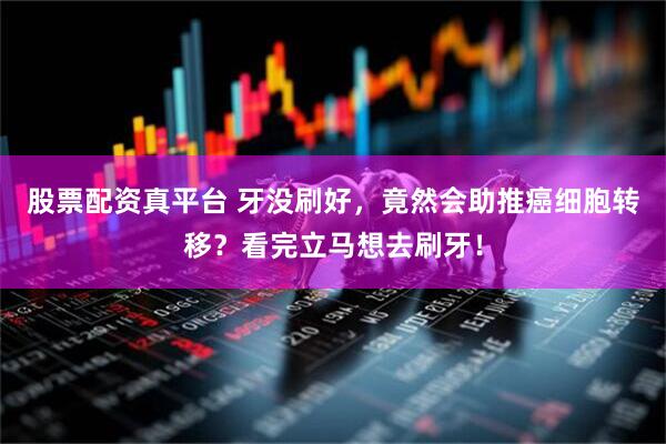 股票配资真平台 牙没刷好，竟然会助推癌细胞转移？看完立马想去刷牙！