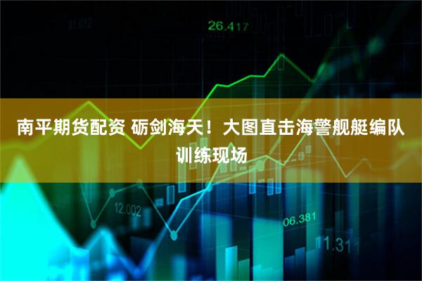 南平期货配资 砺剑海天！大图直击海警舰艇编队训练现场