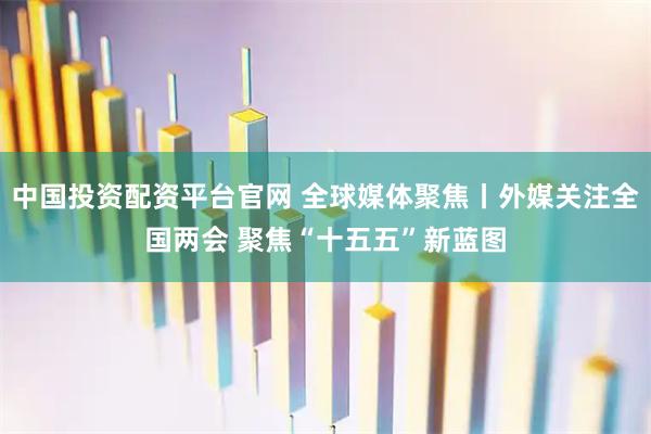 中国投资配资平台官网 全球媒体聚焦丨外媒关注全国两会 聚焦“十五五”新蓝图