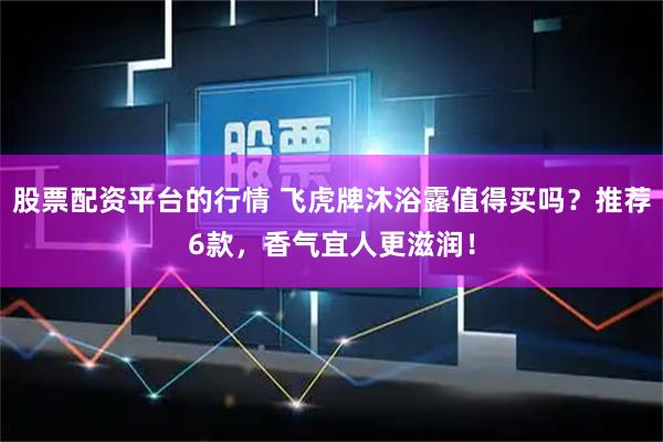 股票配资平台的行情 飞虎牌沐浴露值得买吗？推荐6款，香气宜人更滋润！