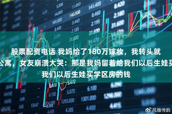 股票配资电话 我妈给了180万嫁妆，我转头就全款买了套公寓，女友崩溃大哭：那是我妈留着给我们以后生娃买学区房的钱