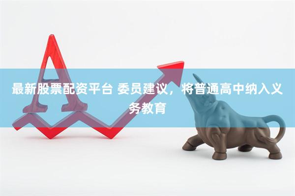 最新股票配资平台 委员建议，将普通高中纳入义务教育