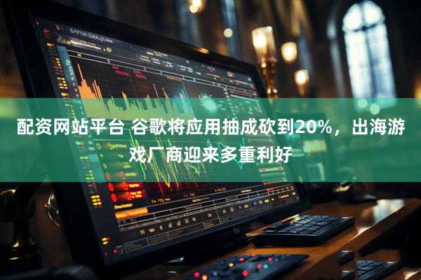 配资网站平台 谷歌将应用抽成砍到20%，出海游戏厂商迎来多重利好