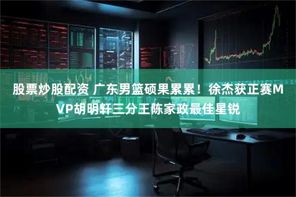 股票炒股配资 广东男篮硕果累累！徐杰获正赛MVP胡明轩三分王陈家政最佳星锐