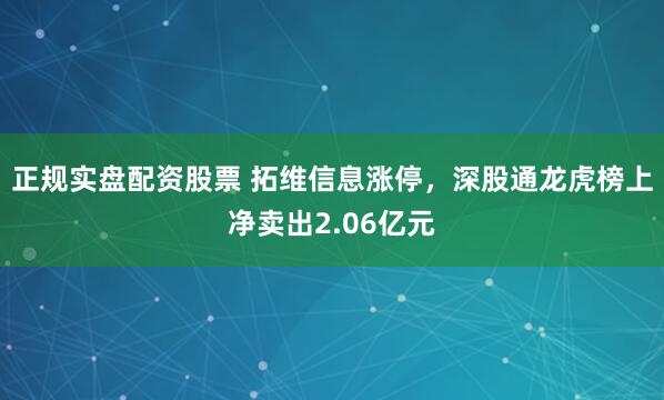 正规实盘配资股票 拓维信息涨停，深股通龙虎榜上净卖出2.06亿元