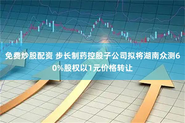免费炒股配资 步长制药控股子公司拟将湖南众测60%股权以1元价格转让