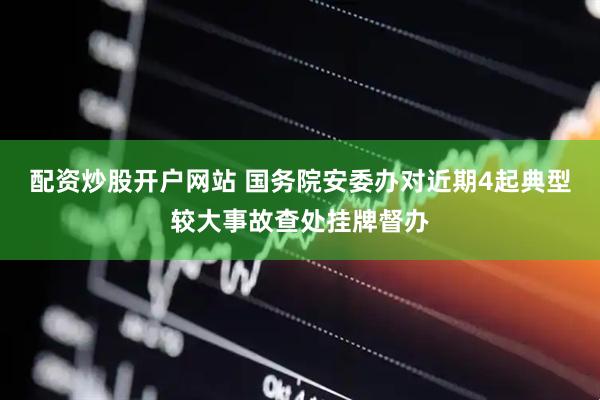 配资炒股开户网站 国务院安委办对近期4起典型较大事故查处挂牌督办