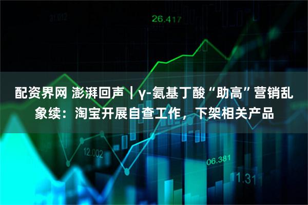配资界网 澎湃回声｜γ-氨基丁酸“助高”营销乱象续：淘宝开展自查工作，下架相关产品