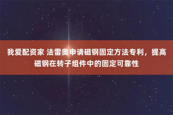 我爱配资家 法雷奥申请磁钢固定方法专利，提高磁钢在转子组件中的固定可靠性