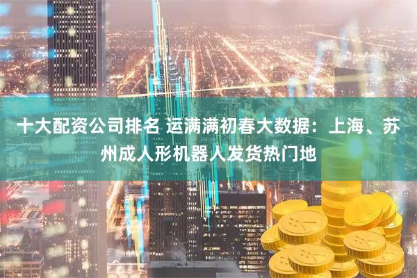 十大配资公司排名 运满满初春大数据：上海、苏州成人形机器人发货热门地