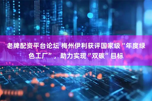 老牌配资平台论坛 梅州伊利获评国家级“年度绿色工厂”，助力实现“双碳”目标