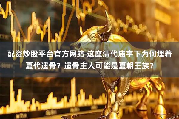 配资炒股平台官方网站 这座清代庙宇下为何埋着夏代遗骨？遗骨主人可能是夏朝王族？