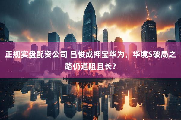 正规实盘配资公司 吕俊成押宝华为，华境S破局之路仍道阻且长？