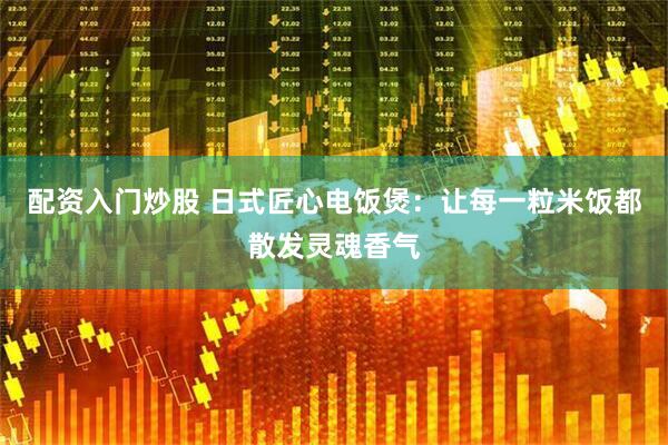 配资入门炒股 日式匠心电饭煲：让每一粒米饭都散发灵魂香气