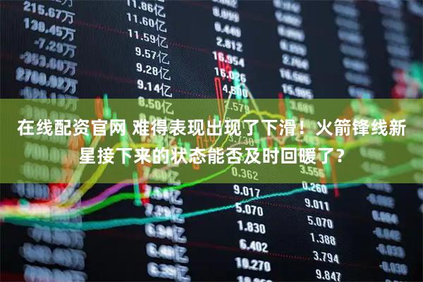 在线配资官网 难得表现出现了下滑！火箭锋线新星接下来的状态能否及时回暖了？