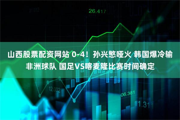 山西股票配资网站 0-4！孙兴慜哑火 韩国爆冷输非洲球队 国足VS喀麦隆比赛时间确定